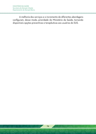 MINISTÉRIO DA SAÚDE
Secretaria de Atenção à Saúde
Departamento de Atenção Básica
74
A melhoria dos serviços e o incremento de diferentes abordagens
configuram, desse modo, prioridade do Ministério da Saúde, tornando
disponíveis opções preventivas e terapêuticas aos usuários do SUS.
 