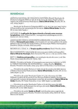 Política Nacional de Práticas Integrativas e Complementares no SUS
75
REFERÊNCIAS
AGÊNCIA NACIONAL DE VIGILÂNCIA SANITÁRIA (Brasil). Resolução de
Diretoria Colegiada (RDC) nº 48, de 16 de março de 2004. Dispõe sobre o
registro de medicamentos fitoterápicos. Diário Oficial União, Brasília, DF, 18
mar. 2004, Seção 1.
______. Resolução de Diretoria Colegiada (RDC) nº 33, de 5 de maio 1999. Institui
as boas práticas de manipulação em farmácias. Diário Oficial União, Brasília,
DF, 6 maio 1999, Seção 1.
ANTUNES, B. A aplicação das águas minerais e termais como recursos
terapêuticos, 2005. Disponível em: <www.guiamercadodasaguas.com.br>.
Acesso em: 29 nov. 2005.
ASSOCIAÇÃO MÉDICA HOMEOPÁTICA BRASILEIRA. Comissão de Saúde
Pública. Homeopatia para todos: a homeopatia em serviços públicos de saúde.
Relatório da Comissão de Saúde Pública, da Associação Médica Homeopática
Brasileira. Edição revisada, 2001 (no prelo).
BECKER, B. E.; COLE, A. J. Terapia aquática moderna. Brasil: Manole, 2000.
BELO HORIZONTE. Edital 02/96 de concursos para médico antroposófico.
Diário Oficial do Município, Belo Horizonte-MG, ano 2, n. 99, 24 a 26 fev. 1996.
BOTT, V. Medicina antroposófica: uma ampliação da arte de curar. 3. ed. São
Paulo: Associação Beneficente Tobias, 1991.
BRASIL. Ministério da Saúde. A homeopatia que queremos implantar no SUS.
In: FÓRUM NACIONAL DE HOMEOPATIA, 1., 2004, Brasília. Relatório...
Brasília: Ministério da Saúde, 2004. 52 p. (Série D. Reuniões e Conferências).
______. Ministério da saúde. Portaria nº 3.916, de 30 de outubro de 1998. Aprova
a Política Nacional de Medicamentos. Diário Oficial União, Brasília, DF, 10 nov.
1998, Seção 1, p. 18.
______. Ministério da saúde. Resolução Ciplan nº 5, de 3 de março de 1988.
Implanta a prática da Acupuntura nos Serviços Públicos Médico-Assistenciais
para garantir o acesso da população a este tipo de assistência. Diário Oficial da
União, Brasília, DF, Poder Executivo, 11 mar. 1988. Seção 1, p. 3997-3998.
______. Ministério da saúde. Resolução Ciplan nº 8, de 8 de março de 1988.
Implanta a prática da fitoterapia nos serviços de saúde. Diário Oficial União,
Brasília, DF, 9 mar 1988, Seção 1.
______. Ministério da saúde. Saúde no Brasil: contribuições para a agenda de
prioridades de pesquisa. Brasília: Ministério da Saúde, 2004. (Série B, Textos
Básicos de Saúde)
 