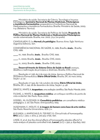 MINISTÉRIO DA SAÚDE
Secretaria de Atenção à Saúde
Departamento de Atenção Básica
76
______. Ministério da saúde. Secretaria de Ciência, Tecnologia e Insumos
Estratégicos. Seminário Nacional de Plantas Medicinais, Fitoterápicos
e Assistência Farmacêutica: preparatório à Conferência Nacional de
Medicamentos e Assistência Farmacêutica. Brasília: Ministério da Saúde, 2003.
11 p. (Relatório Técnico).
______. Ministério da saúde. Secretaria de Políticas de Saúde. Proposta de
Política Nacional de Plantas Medicinais e Medicamentos Fitoterápicos:
versão sistematizada. Brasília, mar. 2002. 31 p. (no prelo).
CANGUILHEM, G. Lo Normal y lo patológico. Buenos Aires: Siglo Veintiuno
Argentina Editores, 1971.
CONFERÊNCIA NACIONAL DE SAÚDE, 8., 1986, Brasília. Anais... Brasília:
CNS, 1986.
______, 10., 1996. Brasília. Anais... Brasília: CNS, 1996.
______, 11., 2000, Brasília. Anais... Brasília: CNS, 2000.
______, 12., 2003, Brasília. Anais... Brasília: CNS, 2003.
______. Desenvolvimento do Sistema Único de Saúde no Brasil: avanços,
desafios e reafirmação de princípios e diretrizes. Brasília, CNS, 2002.
______. Resolução nº 338, de 6 de maio de 2004. Aprova a Política Nacional de
Assistência Farmacêutica. Diário Oficial União, Brasília, DF, 20 maio 2004,
Seção 1, p. 52.
______. Resolução nº 343, de 7 de outubro de 2004. Diário Oficial da União,
Brasília, DF, n. 249, 28 de dezembro de 2004. Seção 1, p. 48.
ERNST, E.; WHITE A. Acupuntura: uma avaliação científica. São Paulo: Manole, 2001.
FILSHIE, J.; WHITE A. Acupuntura médica: um enfoque científico do ponto de
vista ocidental. São Paulo: Roca, 2002.
GOEBEL, W.; GLÖCKER, M. Consultório pediátrico: um conselheiro médico-
pedagógico. 2. ed. São Paulo: Antroposófica, 1993.
HUSEMANN, F.; WOLFF, O. A imagem do homem como base da arte médica.
São Paulo: Resenha Universitária, 1978. 3 v.
KLEIJNEN, J.; KNIPSCHILD, P.; TER RIET, G. Clinical trials of homoeopathy.
BMJ, [s.l.], v. 302, n. 6772, p. 316-323, 9 feb. 1991.
LINDE, K. et al. Are the clinical effects of homoeopathy placebo effects? A
meta-analysis of placebo-controlled trials. Lancet, [s.l.], v. 350, p. 834-843, 1997.
 