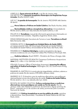 Política Nacional de Práticas Integrativas e Complementares no SUS
77
LOPES, R. S. Águas minerais do Brasil. 2. ed. Rio de Janeiro, 1956.
LUZ NETTO Jr.; N. Memento terapêutico fitoterápico do Hospital das Forças
Armadas. Brasília: EGGCF, 1998.
LUZ, M. T. A questão da homeopatia. Rio de Janeiro: PEC/ENSP, 1987. (textos
de apoio).
______. Novos Saberes e Práticas em Saúde Coletiva. São Paulo: Hucitec, 2003.
______. Racionalidades médicas e terapêuticas alternativas. Universidade do
Rio de Janeiro, UERJ, out. 1993. (Estudos de Saúde Coletiva, n. 62)
MILLOT, O. S. Termalismo: manual de información general para interesados en
la actividad termal. Córdoba – República Argentina: Alción, 2002.
MINAS GERAIS (Estado). Secretaria de Turismo e Lazer. Termalismo no Brasil.
Belo Horizonte, 1986.
MOREIRA NETO, G. Homeopatia em Unidade Básica de Saúde (UBS):
um espaço possível. 1999. 118f. Dissertação (Mestrado em Saúde Pública) –
Faculdade de Saúde Pública, Universidade de São Paulo. São Paulo, 1999.
MOURÃO, B. M. Medicina hidrológica: moderna terapêutica das águas
minerais e estâncias de cura. Poços de Caldas-MG: Prefeitura Municipal, 1992.
______. Medicina talássica. Brasil: DNPM – Ministério de Minas e Energia, 1996.
NATIONAL INSTITUTES OF HEALTH. Consensus Conference: Acupuncture.
Jama, [s.l.], v. 280, n. 17, p. 1518-1524, nov. 1998.
OTA (US). Congress. Office of Technology Assesment. Assessing the efficacy
and safety of medical technologies. Washington, DC: US. Government Priting
Office, 1978.
PINHEIRO, R.; MATTOS, R. A construção da integralidade: cotidiano, saberes e
práticas em saúde. Rio de Janeiro: IMS-UERJ; Abrasco, 2003.
QUEIROZ, M. C. O itinerário rumo às medicinas alternativas: uma análise em
representações sociais de profissionais de saúde. Caderno de Saúde Pública,
Rio de Janeiro, v. 16, n. 2, p. 363-375, abr./ jun. 2000.
REVISTA DE SAÚDE COLETIVA. Cultura contemporânea e medicinas
alternativas: novos paradigmas em saúde no fim do século. Rio de
Janeiro: CNS, 1997. Relatório preliminar do Seminário “Águas minerais do
Brasil”, realizado em 27 de outubro de 2005, promovido pelo Conselho
Nacional de Saúde.
SOARES, S. M. Práticas terapêuticas no serviço público de saúde: caminhos
e descaminhos. Tese (Doutorado) - Faculdade de Saúde Pública da USP. São
Paulo, 2000.
 