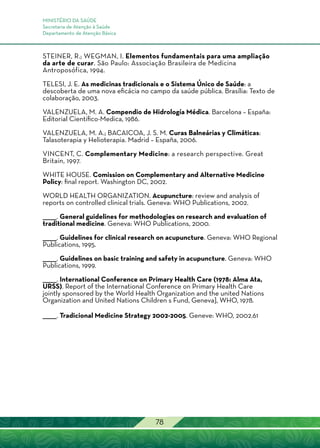 MINISTÉRIO DA SAÚDE
Secretaria de Atenção à Saúde
Departamento de Atenção Básica
78
STEINER, R.; WEGMAN, I. Elementos fundamentais para uma ampliação
da arte de curar. São Paulo: Associação Brasileira de Medicina
Antroposófica, 1994.
TELESI, J. E. As medicinas tradicionais e o Sistema Único de Saúde: a
descoberta de uma nova eficácia no campo da saúde pública. Brasília: Texto de
colaboração, 2003.
VALENZUELA, M. A. Compendio de Hidrología Médica. Barcelona – España:
Editorial Cientifico-Medica, 1986.
VALENZUELA, M. A.; BACAICOA, J. S. M. Curas Balneárias y Climáticas:
Talasoterapia y Helioterapia. Madrid – España, 2006.
VINCENT, C. Complementary Medicine: a research perspective. Great
Britain, 1997.
WHITE HOUSE. Comission on Complementary and Alternative Medicine
Policy: final report. Washington DC, 2002.
WORLD HEALTH ORGANIZATION. Acupuncture: review and analysis of
reports on controlled clinical trials. Geneva: WHO Publications, 2002.
______. General guidelines for methodologies on research and evaluation of
traditional medicine. Geneva: WHO Publications, 2000.
______. Guidelines for clinical research on acupuncture. Geneva: WHO Regional
Publications, 1995.
______. Guidelines on basic training and safety in acupuncture. Geneva: WHO
Publications, 1999.
______. International Conference on Primary Health Care (1978: Alma Ata,
URSS). Report of the International Conference on Primary Health Care
jointly sponsored by the World Health Organization and the united Nations
Organization and United Nations Children s Fund, Geneva], WHO, 1978.
______. Tradicional Medicine Strategy 2002-2005. Geneve: WHO, 2002.61
 