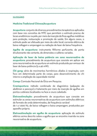Política Nacional de Práticas Integrativas e Complementares no SUS
79
GLOSSÁRIO
Medicina Tradicional Chinesa/Acupuntura
Acupuntura: conjunto de diversos procedimentos terapêuticos aplicados
com base nos conceitos da MTC que permitem o estímulo preciso de
locais anatômicos na pele, por meio da inserção de finas agulhas metálicas
para proteção, restauração e promoção de saúde. Em alguns casos, o
estímulo pode ser efetuado por meio de calor local, corrente elétrica de
baixa voltagem e amperagem ou radiação de laser de baixa frequência.
Agulha de acupuntura: instrumento filiforme perfurante, de ponta
divulsionante não cortante, de dimensões e calibres variados.
Aplicação de laser de baixa potência em zona neurorreativa de
acupuntura: procedimento de acupuntura que consiste em aplicar em
zona neurorreativa de acupuntura um estímulo produzido por emissor de
laser de baixa potência (5 a 40 mW).
Chi gong: série de movimentos harmônicos aliados à respiração, com
foco em determinada parte do corpo, para desenvolvimento do chi
interno e ampliação da capacidade mental.
Conep: Comissão Nacional de Ética em Pesquisa.
Craniopuntura: método combinado de diagnóstico (palpação do
abdômen e pescoço) e tratamento por meio da inserção de agulhas em
pontos cutâneos localizados na face e couro cabeludo.
Eletroestimulação: procedimento de acupuntura que consiste em
estimular as zonas neurorreativas de acupuntura com estímulos elétricos
de formato de onda determinados, de frequência variável
de 1 a 1.000 Hz, de baixa voltagem e baixa amperagem, produzidos por
aparelho próprio.
Eletroestimulação em agulha de acupuntura: aplicação do estímulo
elétrico acima descrito sobre a agulha que se encontra inserida na zona
neurorreativa de acupuntura.
 