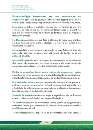 MINISTÉRIO DA SAÚDE
Secretaria de Atenção à Saúde
Departamento de Atenção Básica
80
Eletroestimulação transcutânea em zona neurorreativa de
acupuntura: aplicação do estímulo elétrico acima descrito diretamente
sobre a pele sobrejacente à região da zona neurorreativa de acupuntura.
Lian gong: ginástica terapêutica chinesa que se caracteriza por um
conjunto de três séries de 18 exercícios terapêuticos e preventivos
que alia os conhecimentos da medicina ocidental às bases da medicina
tradicional chinesa.
Meditação: procedimento que foca a atenção de modo não analítico
ou discriminativo, promovendo alterações favoráveis no humor e no
desempenho cognitivo.
Moxa: artefato produzido com uma porção da erva Artemisia Sinensis
macerada, podendo se apresentar sob forma de bastão, cone ou
pequeno cilindro.
Moxabustão: procedimento de acupuntura que consiste no aquecimento
dos pontos de acupuntura por meio da queima de ervas medicinais
apropriadas, aplicadas em geral de modo indireto sobre a pele.
Pontos de acupuntura (zonas neurorreativas de acupuntura): regiões
específicas do corpo humano e de animais, de localização bem definida, por
meio de referenciais anatômicos oriundos da medicina tradicional chinesa.
Procedimentos de acupuntura: conjunto de atos que visam provocar
estímulosemzonasneurorreativasdelocalizaçãoanatômicadefinida,com
a finalidade de obter resposta de promoção de analgesia, restauração de
funções orgânicas e modulação imunitária.
Semente de vaccaria: semente da espécie vegetal vaccaria, de formato
esférico, diâmetro médio de 1 mm e consistência dura.
Tai chi chuan: conjunto de movimentos suaves, contínuos, progressivos e
completos usados para prevenção de doenças, manutenção da saúde e
estabilização emocional.
Tui-ná:massagemrealizadapormeiodemovimentosritmadosdesedação
 