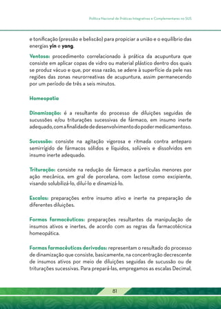 Política Nacional de Práticas Integrativas e Complementares no SUS
81
e tonificação (pressão e beliscão) para propiciar a união e o equilíbrio das
energias yin e yang.
Ventosa: procedimento correlacionado à prática da acupuntura que
consiste em aplicar copas de vidro ou material plástico dentro dos quais
se produz vácuo e que, por essa razão, se adere à superfície da pele nas
regiões das zonas neurorreativas de acupuntura, assim permanecendo
por um período de três a seis minutos.
Homeopatia
Dinamização: é a resultante do processo de diluições seguidas de
sucussões e/ou triturações sucessivas de fármaco, em insumo inerte
adequado,comafinalidadededesenvolvimentodopodermedicamentoso.
Sucussão: consiste na agitação vigorosa e ritmada contra anteparo
semirrígido de fármacos sólidos e líquidos, solúveis e dissolvidos em
insumo inerte adequado.
Trituração: consiste na redução de fármaco a partículas menores por
ação mecânica, em gral de porcelana, com lactose como excipiente,
visando solubilizá-lo, diluí-lo e dinamizá-lo.
Escalas: preparações entre insumo ativo e inerte na preparação de
diferentes diluições.
Formas farmacêuticas: preparações resultantes da manipulação de
insumos ativos e inertes, de acordo com as regras da farmacotécnica
homeopática.
Formas farmacêuticas derivadas: representam o resultado do processo
de dinamização que consiste, basicamente, na concentração decrescente
de insumos ativos por meio de diluições seguidas de sucussão ou de
triturações sucessivas. Para prepará-las, empregamos as escalas Decimal,
 