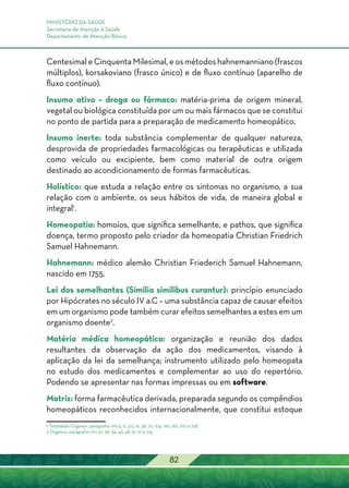 MINISTÉRIO DA SAÚDE
Secretaria de Atenção à Saúde
Departamento de Atenção Básica
82
Centesimal e Cinquenta Milesimal, e os métodos hahnemanniano (frascos
múltiplos), korsakoviano (frasco único) e de fluxo contínuo (aparelho de
fluxo contínuo).
Insumo ativo – droga ou fármaco: matéria-prima de origem mineral,
vegetal ou biológica constituída por um ou mais fármacos que se constitui
no ponto de partida para a preparação de medicamento homeopático.
Insumo inerte: toda substância complementar de qualquer natureza,
desprovida de propriedades farmacológicas ou terapêuticas e utilizada
como veículo ou excipiente, bem como material de outra origem
destinado ao acondicionamento de formas farmacêuticas.
Holístico: que estuda a relação entre os sintomas no organismo, a sua
relação com o ambiente, os seus hábitos de vida, de maneira global e
integral1
.
Homeopatia: homoios, que significa semelhante, e pathos, que significa
doença, termo proposto pelo criador da homeopatia Christian Friedrich
Samuel Hahnemann.
Hahnemann: médico alemão Christian Friederich Samuel Hahnemann,
nascido em 1755.
Lei dos semelhantes (Similia similibus curantur): princípio enunciado
por Hipócrates no século IV a.C – uma substância capaz de causar efeitos
em um organismo pode também curar efeitos semelhantes a estes em um
organismo doente2
.
Matéria médica homeopática: organização e reunião dos dados
resultantes da observação da ação dos medicamentos, visando à
aplicação da lei da semelhança; instrumento utilizado pelo homeopata
no estudo dos medicamentos e complementar ao uso do repertório.
Podendo se apresentar nas formas impressas ou em software.
Matriz: forma farmacêutica derivada, preparada segundo os compêndios
homeopáticos reconhecidos internacionalmente, que constitui estoque
1 Totalidade-Organon, parágrafos nºs 5, 6, 7,15, 16, 58, 70, 104, 190, 192, 210 e 258.
2 Organon, parágrafos nºs 22, 28, 34, 43, 48, 61, 111 e 274.
 