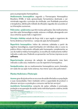 Política Nacional de Práticas Integrativas e Complementares no SUS
83
para as preparações homeopáticas.
Medicamento homeopático: segundo a Farmacopeia Homeopática
Brasileira (FHB), é toda apresentação farmacêutica destinada a ser
ministrada segundo o princípio da similitude, com finalidade preventiva
e terapêutica, obtida pelo método de diluições seguidas de sucussões e/
ou triturações sucessivas.
Policrestos – polykrestos: que têm muitas aplicações. São medicamentos
que têm ação farmacológica ampla, extensa e múltipla, abrangendo com
seus sintomas quase todo o organismo3
.
Princípio vitalista: estudo da força vital, o que regula o organismo de
forma dinâmica e harmônica – campo de ação da homeopatia4
.
Repertório homeopático: índice de sintomas coletados a partir de
registros toxicológicos, experimentações em indivíduos sãos e curas na
prática clínica; instrumento utilizado pelo homeopata, complementar ao
uso da matéria médica homeopática, na escolha do medicamento melhor
indicado a cada caso. Podendo se apresentar nas formas impressa ou em
software.
Repertorização: processo de seleção do medicamento mais bem
indicado a cada caso, mediante o uso do repertório homeopático.
Semipolicrestos: são os medicamentos homeopáticos assim chamados
em razão de sua ação muito extensa, mas menor que a dos policrestos5
.
Plantas Medicinais e Fitoterapia
Acesso:graudeajusteentreosrecursosdesaúdeofertadoseapopulação
e suas necessidades. Fator mediador entre a capacidade de produzir e
oferecer serviços e a produção e consumo real de tais serviços6
.
Assistência farmacêutica: conjunto de ações voltadas à promoção,
proteção e recuperação da saúde, tanto individual quanto coletiva, tendo
3
URIBE, Fabian. Farmacopeia homeopatica. México: B. Jain, 1990. p. 117.
4
HAHNEMANN, Samuel. Organon, a arte de curar. 2. ed. São Paulo. Bento Mure, 2004. Parágrafos 7, 8, 9 to 12, 22, 45, 60, 63, 64, 69,
72, 78, 79, 168, 189, 201, 247, 270 e 283.
5
URIBE, op. cit., p. 117
6
LUIZA, V. L. Acesso a medicamentos essenciais no estado do Rio de Janeiro. 2003. Saúde Pública. Tese (Doutorado)–ENSP, Rio
de Janeiro, 2003.
 