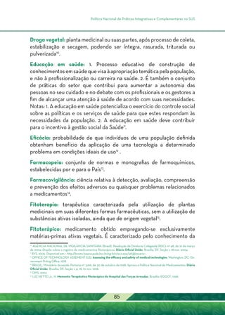 Política Nacional de Práticas Integrativas e Complementares no SUS
85
Droga vegetal: planta medicinal ou suas partes, após processo de coleta,
estabilização e secagem, podendo ser íntegra, rasurada, triturada ou
pulverizada10
.
Educação em saúde: 1. Processo educativo de construção de
conhecimentosemsaúdequevisaàapropriaçãotemáticapelapopulação,
e não à profissionalização ou carreira na saúde. 2. É também o conjunto
de práticas do setor que contribui para aumentar a autonomia das
pessoas no seu cuidado e no debate com os profissionais e os gestores a
fim de alcançar uma atenção à saúde de acordo com suas necessidades.
Notas: 1. A educação em saúde potencializa o exercício do controle social
sobre as políticas e os serviços de saúde para que estes respondam às
necessidades da população. 2. A educação em saúde deve contribuir
para o incentivo à gestão social da Saúde11
.
Eficácia: probabilidade de que indivíduos de uma população definida
obtenham benefício da aplicação de uma tecnologia a determinado
problema em condições ideais de uso12
.
Farmacopeia: conjunto de normas e monografias de farmoquímicos,
estabelecidas por e para o País13
.
Farmacovigilância: ciência relativa à detecção, avaliação, compreensão
e prevenção dos efeitos adversos ou quaisquer problemas relacionados
a medicamentos14
.
Fitoterapia: terapêutica caracterizada pela utilização de plantas
medicinais em suas diferentes formas farmacêuticas, sem a utilização de
substâncias ativas isoladas, ainda que de origem vegetal15
.
Fitoterápico: medicamento obtido empregando-se exclusivamente
matérias-primas ativas vegetais. É caracterizado pelo conhecimento da
10
Agência Nacional de Vigilância Sanitária (Brasil). Resolução de Diretoria Colegiada (RDC) nº 48, de 16 de março
de 2004. Dispõe sobre o registro de medicamentos fitoterápicos. Diário Oficial União, Brasília, DF, Seção 1, 18 mar. 2004.
11
BVS, 2005. Disponível em: < http://bvsms-bases.saude.bvs.br/cgi-bin/wxis.exe/iah/glossario>.
12
OFFICE OF TECHNOLOGY ASSEMENT (US). Assessing the efficacy and safety of medical technologies. Washington, DC: Go-
vernment Priting Office, 1978.
13
BRASIL. Ministério da saúde. Portaria nº 3.916, de 30 de outubro de 1998. Aprova a Política Nacional de Medicamentos. Diário
Oficial União, Brasília, DF, Seção 1, p. 18, 10 nov. 1998.
14
OMS, 2002.
15
LUZ NETTO Jr., N. Memento Terapêutico fitoterápico do Hospital das Forças Armadas. Brasília: EGGCF, 1998.
 