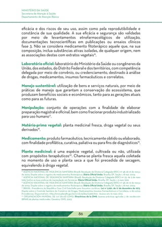 MINISTÉRIO DA SAÚDE
Secretaria de Atenção à Saúde
Departamento de Atenção Básica
86
eficácia e dos riscos de seu uso, assim como pela reprodutibilidade e
constância de sua qualidade. A sua eficácia e segurança são validadas
por meio de levantamentos etnofarmacológicos de utilização,
documentações tecnocientíficas em publicações ou ensaios clínicos
fase 3. Não se considera medicamento fitoterápico aquele que, na sua
composição, inclua substâncias ativas isoladas, de qualquer origem, nem
as associações destas com extratos vegetais16
.
Laboratóriooficial: laboratório do Ministério da Saúde ou congêneres da
União, dos estados, do Distrito Federal e dos territórios, com competência
delegada por meio de convênio, ou credenciamento, destinado à análise
de drogas, medicamentos, insumos farmacêuticos e correlatos.
Manejo sustentável: utilização de bens e serviços naturais, por meio de
práticas de manejo que garantam a conservação do ecossistema, que
produzam benefícios sociais e econômicos, tanto para as gerações atuais
como para as futuras.
Manipulação: conjunto de operações com a finalidade de elaborar
preparaçãomagistraleoficinal,bemcomofracionarprodutoindustrializado
para uso humano17
.
Matéria-prima vegetal: planta medicinal fresca, droga vegetal ou seus
derivados18
.
Medicamento:produtofarmacêutico,tecnicamenteobtidoouelaborado,
com finalidade profilática, curativa, paliativa ou para fins de diagnósticos19
.
Planta medicinal: é uma espécie vegetal, cultivada ou não, utilizada
com propósitos terapêuticos20
. Chama-se planta fresca aquela coletada
no momento de uso e planta seca a que foi precedida de secagem,
equivalendo à droga vegetal.
16
Agência Nacional de Vigilância Sanitária (Brasil). Resolução de Diretoria Colegiada (RDC) nº 48, de 16 de março
de 2004. Dispõe sobre o registro de medicamentos fitoterápicos. Diário Oficial União, Brasília, DF, Seção 1, 18 mar. 2004.
17
Agência Nacional de Vigilância Sanitária (Brasil). Resolução de Diretoria Colegiada (RDC) nº 33, de 5 de maio
1999. Institui as boas práticas de manipulação em farmácias. Diário Oficial União, Brasília, DF, Seção 1, 6 maio 1999.
18
Agência Nacional de Vigilância Sanitária (Brasil). Resolução de Diretoria Colegiada (RDC) nº 48, de 16 de março
de 2004. Dispõe sobre o registro de medicamentos fitoterápicos. Diário Oficial União, Brasília, DF, Seção 1, 18 mar. 2004.
19
BRASIL. Presidência da República Casa Civil Subchefia para Assuntos Jurídicos. Lei n° 5.991, de 17 de dezembro de 1973.
Dispõe sobre o Controle Sanitário do Comércio de Drogas, Medicamentos, Insumos Farmacêuticos e Correlatos, e dá outras
Providências. Disponível em: <http://www.planalto.gov.br/ccivil_03/leis/L5991.htm>. Acesso em: 10 maio 2013.
20
ORGANIZACIÓN MUNDIAL DE LA SALUD (OMS). Directrices de la OMS: buenas prácticas agrícolas y de recolección
(BPAR) de plantas medicinales. Genebra: OMS, 2003.
 