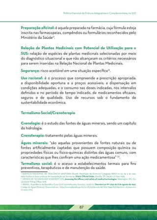 Política Nacional de Práticas Integrativas e Complementares no SUS
87
Preparação oficinal: é aquela preparada na farmácia, cuja fórmula esteja
inscrita nas farmacopeias, compêndios ou formulários reconhecidos pelo
Ministério da Saúde21
.
Relação de Plantas Medicinais com Potencial de Utilização para o
SUS: relação de espécies de plantas medicinais selecionadas por meio
do diagnóstico situacional e que não alcançaram os critérios necessários
para serem inseridas na Relação Nacional de Plantas Medicinais.
Segurança: risco aceitável em uma situação específica22
.
Uso racional: é o processo que compreende a prescrição apropriada;
a disponibilidade oportuna e a preços acessíveis; a dispensação em
condições adequadas; e o consumo nas doses indicadas, nos intervalos
definidos e no período de tempo indicado, de medicamentos eficazes,
seguros e de qualidade. Uso de recursos sob o fundamento de
sustentabilidade econômica.
Termalismo Social/Crenoterapia
Crenologia: é o estudo das fontes de águas minerais, sendo um capítulo
da hidrologia.
Crenoterapia: tratamento pelas águas minerais.
Águas minerais: “são aquelas provenientes de fontes naturais ou de
fontes artificialmente captadas que possuem composição química ou
propriedades físicas ou físico-químicas distintas das águas comuns, com
características que lhes confiram uma ação medicamentosa” 23
.
Termalismo social: é o acesso a estabelecimentos termais para fins
preventivos, terapêuticos e de manutenção da saúde.
21
Agência Nacional de Vigilância Sanitária (Brasil). Resolução de Diretoria Colegiada (RDC) nº 33, de 5 de maio
1999. Institui as boas práticas de manipulação em farmácias. Diário Oficial União, Brasília, DF, Seção 1, 6 maio 1999.
22
OFFICE OF TECHNOLOGY ASSEMENT (US). Assessing the efficacy and safety of medical technologies. Washington, DC: Go-
vernment Priting Office, 1978.
23
BRASIL. Presidência da República Casa Civil Subchefia para Assuntos Jurídicos. Decreto-Lei Nº 7.841 de 8 de agosto de 1945.
Código de Águas Minerais. Disponível em: <http://www.planalto.gov.br/ccivil_03/decreto-lei/1937-1946/Del7841.htm>. Acesso em:
10 maio 2013.
 