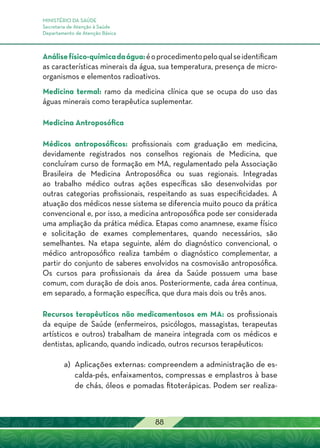 MINISTÉRIO DA SAÚDE
Secretaria de Atenção à Saúde
Departamento de Atenção Básica
88
Análisefísico-químicadaágua:éoprocedimentopeloqualseidentificam
as características minerais da água, sua temperatura, presença de micro-
organismos e elementos radioativos.
Medicina termal: ramo da medicina clínica que se ocupa do uso das
águas minerais como terapêutica suplementar.
Medicina Antroposófica
Médicos antroposóficos: profissionais com graduação em medicina,
devidamente registrados nos conselhos regionais de Medicina, que
concluíram curso de formação em MA, regulamentado pela Associação
Brasileira de Medicina Antroposófica ou suas regionais. Integradas
ao trabalho médico outras ações específicas são desenvolvidas por
outras categorias profissionais, respeitando as suas especificidades. A
atuação dos médicos nesse sistema se diferencia muito pouco da prática
convencional e, por isso, a medicina antroposófica pode ser considerada
uma ampliação da prática médica. Etapas como anamnese, exame físico
e solicitação de exames complementares, quando necessários, são
semelhantes. Na etapa seguinte, além do diagnóstico convencional, o
médico antroposófico realiza também o diagnóstico complementar, a
partir do conjunto de saberes envolvidos na cosmovisão antroposófica.
Os cursos para profissionais da área da Saúde possuem uma base
comum, com duração de dois anos. Posteriormente, cada área continua,
em separado, a formação específica, que dura mais dois ou três anos.
Recursos terapêuticos não medicamentosos em MA: os profissionais
da equipe de Saúde (enfermeiros, psicólogos, massagistas, terapeutas
artísticos e outros) trabalham de maneira integrada com os médicos e
dentistas, aplicando, quando indicado, outros recursos terapêuticos:
a) 	Aplicações externas: compreendem a administração de es-
calda-pés, enfaixamentos, compressas e emplastros à base
de chás, óleos e pomadas fitoterápicas. Podem ser realiza-
 