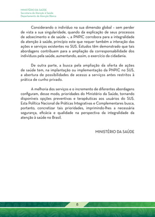 MINISTÉRIO DA SAÚDE
Secretaria de Atenção à Saúde
Departamento de Atenção Básica
8
Considerando o indivíduo na sua dimensão global – sem perder
de vista a sua singularidade, quando da explicação de seus processos
de adoecimento e de saúde –, a PNPIC corrobora para a integralidade
da atenção à saúde, princípio este que requer também a interação das
ações e serviços existentes no SUS. Estudos têm demonstrado que tais
abordagens contribuem para a ampliação da corresponsabilidade dos
indivíduos pela saúde, aumentando, assim, o exercício da cidadania.
De outra parte, a busca pela ampliação da oferta de ações
de saúde tem, na implantação ou implementação da PNPIC no SUS,
a abertura de possibilidades de acesso a serviços antes restritos à
prática de cunho privado.
A melhoria dos serviços e o incremento de diferentes abordagens
configuram, desse modo, prioridades do Ministério da Saúde, tornando
disponíveis opções preventivas e terapêuticas aos usuários do SUS.
Esta Política Nacional de Práticas Integrativas e Complementares busca,
portanto, concretizar tais prioridades, imprimindo-lhes a necessária
segurança, eficácia e qualidade na perspectiva da integralidade da
atenção à saúde no Brasil.
MINISTÉRIO DA SAÚDE
 