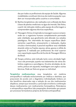 Política Nacional de Práticas Integrativas e Complementares no SUS
89
das por todos os profissionais da equipe de Saúde. Algumas
modalidades constituem técnicas de medicina popular e po-
dem ser incorporadas pelos usuários e comunidade.
b) 	Banhos terapêuticos: são realizados com a diluição de óleos
à base de plantas medicinais na água da imersão. São feitos,
a partir de indicação médica, pela equipe de enfermagem e
compreendem algumas técnicas específicas.
c) 	Massagem rítmica: é inspirada na massagem sueca e compre-
ende ser o organismo humano completamente permeado
pela vitalidade, que geralmente está alterada nos estados
patológicos. Por intermédio de toques específicos (desli-
zamentos superficiais, amassamento e malaxação, duplos
círculos e lemniscatas), é possível equilibrar essa vitalidade
atuando sobre as frações aquosa, aérea, gasosa e sólida do
organismo. É realizada por profissionais de nível superior
com capacitação específica da Escola de Massagem Rítmica
do Brasil.
d) 	Terapia artística: está indicada tanto como atividade higiê-
nica e de prevenção, quanto nos tratamentos de vários dis-
túrbios orgânicos e psicológicos. Envolve atividades de de-
senho, pintura em aquarela, modelagem com argila e outras
técnicas. Pode ser feita em grupo ou individual.
Terapêutica medicamentosa: essa terapêutica em medicina
antroposófica é realizada exclusivamente por médicos e dentistas, que
prescrevem de acordo com o diagnóstico individualizado. Embora um
dos benefícios observados seja a redução do uso dos medicamentos
alopáticos, sempre que necessário, a prescrição envolverá a combinação
desses medicamentos com medicamentos homeopáticos, fitoterápicos
e antroposóficos específicos (são preparações dinamizadas que passam
por processos farmacêuticos próprios da farmácia antroposófica).
 