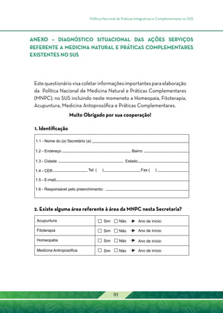 Política Nacional de Práticas Integrativas e Complementares no SUS
91
Estequestionáriovisacoletarinformaçõesimportantesparaelaboração
da Política Nacional de Medicina Natural e Práticas Complementares
(MNPC), no SUS incluindo neste momeneto a Homeopaia, Fitoterapia,
Acupuntura, Medicina Antoprosófica e Práticas Complementares.
Muito Obrigado por sua cooperação!
1. Identificação
2. Existe alguma área referente à área da MNPC nesta Secretaria?
ANEXO – Diagnóstico Situacional das Ações Serviços
referente a Medicina Natural e Práticas Complementares
existentes no SUS
 