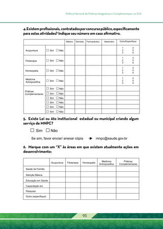 Política Nacional de Práticas Integrativas e Complementares no SUS
93
4.Existemprofissionais,contratadosporconcursopúblico,especificamente
para estas atividades? Indique seu número em caso afirmativo.
5. Existe Lei ou Ato institucional estadual ou municipal criando algum
serviço de MNPC?
6. Marque com um “X” às áreas em que existem atualmente ações em
desenvolvimento:
 