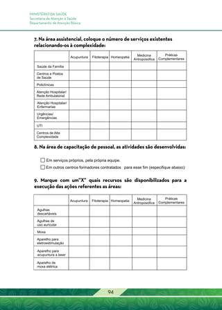 MINISTÉRIO DA SAÚDE
Secretaria de Atenção à Saúde
Departamento de Atenção Básica
94
7. Na área assistencial, coloque o número de serviços existentes
relacionando-os à complexidade:
8. Na área de capacitação de pessoal, as atividades são desenvolvidas:
9. Marque com um”X” quais recursos são disponibilizados para a
execução das ações referentes as áreas:
 