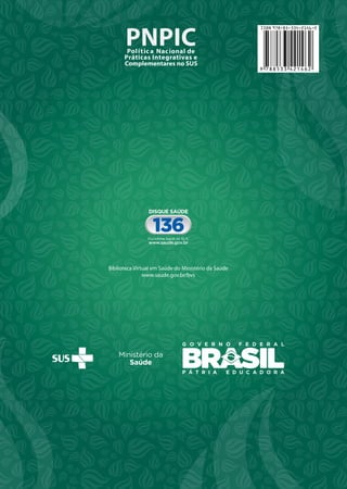MINISTÉRIODASAÚDE
Brasília–DF
2ªedição
PNPIC
PNPICPolíticaNacionaldePráticasIntegrativaseComplementaresnoSUS
Biblioteca Virtual em Saúde do Ministério da Saúde
www.saude.gov.br/bvs
PNPIC
MINISTÉRIO DA SAÚDE
Brasília – DF
2015
2ª edição
PNPIC9 788533 421462
ISBN 978-85-334-2146-2
G O V E R N O F E D E R A L
P Á T R I A E D U C A D O R A
Biblioteca Virtual em Saúde do Ministério da Saúde
www.saude.gov.br/bvs
 