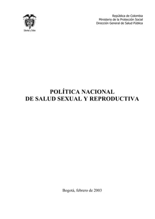 República de Colombia
                              Ministerio de la Protección Social
                            Dirección General de Salud Pública




       POLÍTICA NACIONAL
DE SALUD SEXUAL Y REPRODUCTIVA




         Bogotá, febrero de 2003
 
