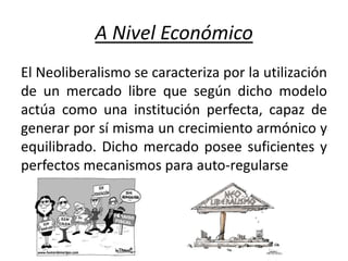 A Nivel Económico
El Neoliberalismo se caracteriza por la utilización
de un mercado libre que según dicho modelo
actúa como una institución perfecta, capaz de
generar por sí misma un crecimiento armónico y
equilibrado. Dicho mercado posee suficientes y
perfectos mecanismos para auto-regularse
 