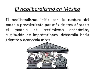 El neoliberalismo en México
El neoliberalismo inicia con la ruptura del
modelo prevaleciente por más de tres décadas:
el modelo de crecimiento económico,
sustitución de importaciones, desarrollo hacia
adentro y economía mixta.
 