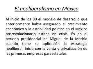 El neoliberalismo en México
Al inicio de los 80 el modelo de desarrollo que
anteriormente había asegurado el crecimiento
económico y la estabilidad política en el México
posrevolucionario estaba en crisis. Es en el
período presidencial de Miguel de la Madrid
cuando tiene su aplicación la estrategia
neoliberal; inicia con la venta y privatización de
las primeras empresas paraestatales.
 