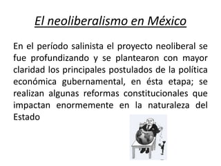 El neoliberalismo en México
En el período salinista el proyecto neoliberal se
fue profundizando y se plantearon con mayor
claridad los principales postulados de la política
económica gubernamental, en ésta etapa; se
realizan algunas reformas constitucionales que
impactan enormemente en la naturaleza del
Estado
 