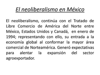 El neoliberalismo en México
El neoliberalismo, continúa con el Tratado de
Libre Comercio de América del Norte entre
México, Estados Unidos y Canadá, en enero de
1994; representando con ello, su entrada a la
economía global al conformar la mayor área
comercial de Norteamérica. Generó expectativas
para alentar la expansión del sector
agroexportador.
 