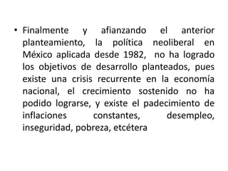 • Finalmente y afianzando el anterior
planteamiento, la política neoliberal en
México aplicada desde 1982, no ha logrado
los objetivos de desarrollo planteados, pues
existe una crisis recurrente en la economía
nacional, el crecimiento sostenido no ha
podido lograrse, y existe el padecimiento de
inflaciones constantes, desempleo,
inseguridad, pobreza, etcétera
 