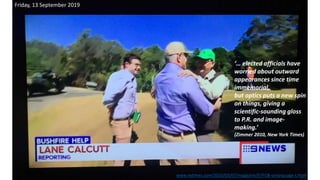 Friday, 13 September 2019
‘… elected officials have
worried about outward
appearances since time
immemorial,
but optics puts a new spin
on things, giving a
scientific-sounding gloss
to P.R. and image-
making.’
(Zimmer 2010, New York Times)
www.nytimes.com/2010/03/07/magazine/07FOB-onlanguage-t.html
 