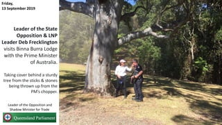 Leader of the State
Opposition & LNP
Leader Deb Frecklington
visits Binna Burra Lodge
with the Prime Minister
of Australia.
Taking cover behind a sturdy
tree from the sticks & stones
being thrown up from the
PM’s chopper.
Friday,
13 September 2019
Leader of the Opposition and
Shadow Minister for Trade
 