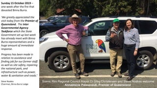 Sunday 15 October 2019 –
one week after the fire that
devasted Binna Burra.
'We greatly appreciated the
visit today from the Premier of
Queensland. The inter
Governmental Agency
Taskforce which the State
Government set up last week
has already meet with Binna
Burra representatives and a
huge amount of immediate
response.
Progress has been made in
relation to assistance and
finding job for our former staff
as well as site safety, repairing
the national park, and
infrastructure such as power,
water & sanitation and roads.’
Steve Noakes
Chairman, Binna Burra Lodge
Scenic Rim Regional Council Mayor Cr Greg Christensen and Steve Noakes welcome
Annastacia Palaszczuk, Premier of Queensland
 