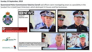 Sunday 15 September, 2019
Queensland Police Commissioner Katarina Carroll said officers were investigating arson as a possibility in the
Sarabah fire in Gold Coast Hinterland, which destroyed 11 houses and five businesses.
 