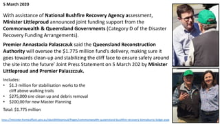 With assistance of National Bushfire Recovery Agency assessment,
Minister Littleproud announced joint funding support from the
Commonwealth & Queensland Governments (Category D of the Disaster
Recovery Funding Arrangements).
Premier Annastacia Palaszczuk said the Queensland Reconstruction
Authority will oversee the $1.775 million fund’s delivery, making sure it
goes towards clean-up and stabilizing the cliff face to ensure safety around
the site into the future’ Joint Press Statement on 5 March 202 by Minister
Littleproud and Premier Palaszczuk.
Includes:
• $1.3 million for stabilisation works to the
cliff above walking trails
• $275,000 sire clean up and debris removal
• $200,00 for new Master Planning
Total: $1.775 million
5 March 2020
https://minister.homeaffairs.gov.au/davidlittleproud/Pages/commonwealth-queensland-bushfire-recovery-binnaburra-lodge.aspx
 