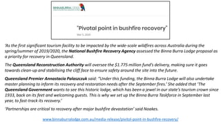 ‘As the first significant tourism facility to be impacted by the wide-scale wildfires across Australia during the
spring/summer of 2019/2020, the National Bushfire Recovery Agency assessed the Binna Burra Lodge proposal as
a priority for recovery in Queensland.
The Queensland Reconstruction Authority will oversee the $1.775 million fund’s delivery, making sure it goes
towards clean-up and stabilising the cliff face to ensure safety around the site into the future.
Queensland Premier Annastacia Palaszczuk said: “Under this funding, the Binna Burra Lodge will also undertake
master planning to inform its recovery and restoration needs after the September fires.’ She added that ‘The
Queensland Government wants to see this historic lodge, which has been a jewel in our state’s tourism crown since
1933, back on its feet and welcoming guests. This is why we set up the Binna Burra Taskforce in September last
year, to fast-track its recovery.’
‘Partnerships are critical to recovery after major bushfire devastation’ said Noakes.
www.binnaburralodge.com.au/media-release/pivitol-point-in-bushfire-recovery/
 