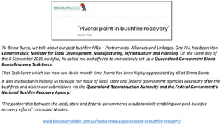 ‘At Binna Burra, we talk about our post bushfire PALs – Partnerships, Alliances and Linkages. One PAL has been Hon.
Cameron Dick, Minister for State Development, Manufacturing, Infrastructure and Planning. On the same day of
the 8 September 2019 bushfire, he called me and offered to immediately set up a Queensland Government Binna
Burra Recovery Task Force.
That Task Force which has now run its six-month time-frame has been highly appreciated by all at Binna Burra.
It was invaluable in helping us through the maze of local, state and federal government agencies necessary after the
bushfires and also in our submissions via the Queensland Reconstruction Authority and the Federal Government’s
National Bushfire Recovery Agency.’
‘The partnership between the local, state and federal governments is substantially enabling our post-bushfire
recovery efforts’ concluded Noakes.
www.binnaburralodge.com.au/media-release/pivitol-point-in-bushfire-recovery/
 