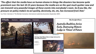 ‘The effect that the media have on human drama in things like disasters has become quite
prominent over the last 10-15 years because the media are on the spot much quicker now and
can transmit very powerful images of these events into everybody’s room. So if you like, the
pressure on policy makers to act quickly, decisively, etc, etc, has increased from that.’
Paul t’Hart. Interview in 'The Member Connector, International Leadership Association (September 2007)
 