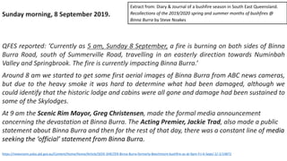 Sunday morning, 8 September 2019.
QFES reported: ‘Currently as 5 am, Sunday 8 September, a fire is burning on both sides of Binna
Burra Road, south of Summerville Road, travelling in an easterly direction towards Numinbah
Valley and Springbrook. The fire is currently impacting Binna Burra.’
Around 8 am we started to get some first aerial images of Binna Burra from ABC news cameras,
but due to the heavy smoke it was hard to determine what had been damaged, although we
could identify that the historic lodge and cabins were all gone and damage had been sustained to
some of the Skylodges.
At 9 am the Scenic Rim Mayor, Greg Christensen, made the formal media announcement
concerning the devastation at Binna Burra. The Acting Premier, Jackie Trad, also made a public
statement about Binna Burra and then for the rest of that day, there was a constant line of media
seeking the ‘official’ statement from Binna Burra.
https://newsroom.psba.qld.gov.au/Content/Home/Home/Article/SEEK-SHELTER-Binna-Burra-formerly-Beechmont-bushfire-as-at-9pm-Fri-6-Sept/-2/-2/14872
Extract from: Diary & Journal of a bushfire season in South East Queensland.
Recollections of the 2019/2020 spring and summer months of bushfires @
Binna Burra by Steve Noakes
 