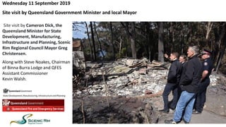 Site visit by Cameron Dick, the
Queensland Minister for State
Development, Manufacturing,
Infrastructure and Planning, Scenic
Rim Regional Council Mayor Greg
Christensen.
Along with Steve Noakes, Chairman
of Binna Burra Lodge and QFES
Assistant Commissioner
Kevin Walsh.
Wednesday 11 September 2019
Site visit by Queensland Government Minister and local Mayor
 
