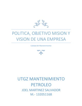 POLITICA, OBJETIVO MISION Y
VISION DE UNA EMPRESA
Calidad del Mantenimiento

UTGZ MANTENIMIENTO
PETROLEO
JOEL MARTINEZ SALVADOR
M.- 132051168

 