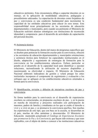 educativos pertientes. Esta circunstancia obliga a capacitar docentes en su
manejo, en la aplicación de modalidades educativas, pedagogías y
procedimiento adecuados. La capacitación de docentes como forjadores de
paz y convivencia es una condición fundamental para incrementar la
capacidad de las entidades educativas para educar en esos temas. Esta
responsabilidad recae principalmente en las secretarías de educación
departamentales y municipales, pero cuando sea pertinente el Ministerio de
Educación realizará alianzas estratégicas con instituciones de reconocida
idoneidad y competencia para el desarrollo de actividades de capacitación
del personal docente.
4) Asistencia técnica.
El Ministerio de Educación, dentro del marco de programas específicos que
se diseñen para potenciar la formación escolar para la convivencia, ofrecerá
a las secretarías de educación departamentales y municipales orientaciones
y asistencia técnica para fortalecer las capacidades institucionales en el
diseño, adaptación y seguimiento de estrategias de formación para la
convivencia en los establecimientos educativos. Énfasis particular se
pondrá en el desarrollo de la capacidad local para identificar y ejecutar
soluciones, racionalizando la utilización de recursos disponibles y
maximizando su efectividad e impacto. El Ministerio de Educación
Nacional elaborará indicadores de gestión y velará porque los entes
territoriales incorporen el componente de seguimiento y evaluación a los
enfoques que se apliquen en los establecimiento educativos orientados a
formar para la convivencia.
5) Identificación, revisión y difusión de iniciativas escolares de paz y
convivencia.
Se forma también para la convivencia en el desarrollo de experiencias
escolares no estructuradas, en propuestas escolares de paz, y en la puesta
en marcha de iniciativas y proyectos realizados con participación de
maestros, padres de familia y estudiantes en los que se exalte el derecho a
vivir y a vivir en paz, y se promueva la convivencia pacífica. Son muchas
las experiencias de este tipo, que con base en la escuela, se desarrollan en
el país, muchas de ellas anónimas y desconocidas. El Ministerio de
Educación mantendrá actualizado el Catálogo de Experiencias Escolares
que promueven la Paz y la Convivencia, que hayan sido exitosas y que sean
replicables, con el objeto de darlas a conocer a las instituciones educativas

10

 