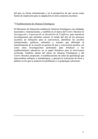 del país en forma sistematizada y en la perspectiva de que sirvan como
fuente de inspiración para su adaptación en otros contextos escolares.
7) Establecimiento de Alianzas Estratégicas.
El Ministerio de Educación establecerá Alianzas Estratégicas con entidades
nacionales e internacionales, y también en el marco del Centro Mundial de
Investigación y Capacitación en Resolución de Conflictos, para incentivar
investigaciones que permitan conocer el estado del arte de los procesos
escolares de formación para la convivencia, identificar los escollos
institucionales, políticos, culturales y sociales que dificultan la
transformación de la escuela en gestora de paz y convivencia pacífica, así
como otras investigaciones pertinentes para fortalecer a los
establecimientos educativos en su papel formativo para la convivencia
civilizada. También, dentro del marco de Alianzas Estratégicas y del
Centro Mundial, propiciará el establecimiento de redes de aprendizaje que
intercambien enfoques y metodologías, y apoyará la realización de foros y
debates en los que se analicen los problemas y se propongan soluciones.

11

 