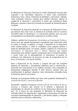 El Ministerio de Educación Nacional ha venido adelantando acciones para
responder a las necesidades educativas en temas como constitución,
democracia, ética, valores, formación de identidad y convivencia. Además,
viene realizando esfuerzos variados para ampliar cobertura, mejorar la
calidad de la educación y racionalizar el sector, que contribuyen desde
diferentes vertientes a hacer de la escuela un escenario de formación para la
civilidad.
El Ministerio de Educación participó en el proyecto de Educación Cívica,
que destacó entre otras cosas, la existencia de actitudes entre los escolares
favorables hacia la democracia y la convivencia pacífica, pero con poca
correspondencia con desarrollos cognoscitivos en dichos temas.
Elaboró y publicó los Lineamientos Curriculares en Constitución Política y
Democracia que aportan herramientas conceptuales para reflexionar sobre
el estado, la nación, lo público, el origen y desarrollo de la democracia
como sistema político, y sobre la ciudadanía como categoría política y
forma de identidad social. Así mismo, elaboró y publicó los Lineamientos
Curriculares en Educación Etica y Valores Humanos que ofrecen
herramientas para abordar aspectos sustanciales para la formación política
y social, como son la autoregulación, la consciencia, la justicia, la
confianza, law elaboración de proyectos de vida, la comprensión de los
otros, el raciocinio, y los juicios morales.
Puso a disposición de las escuelas y colegios del país una completa
dotación de materiales y herramientas didácticas para la construcción y
desarrollo del conocimiento en los ámbitos escolares. Este compendio de
herramientas pedagógicas llamado El Baúl Jaibaná, contiene entre sus
contribuciones al quehacer educativo varios documentos orientados hacia
la formación para la convivencia.
Participa en el programa HazPaz que tiene como propósito fundamental la
construcción de paz y convivencia familiar.
Desarrolló e impulsó el programa Construcción de una Cultura de Paz en
Escuelas y Colegios, que consiste en la difusión y aplicación de
metodologías de solución de conflictos en las instituciones educativas del
país. En el marco de este programa, el Ministerio de Educación ha
realizado talleres de capacitación y seguimiento a funcionarios de todas las
secretarías departamentales de educación y del distrito capital, y entregado
materiales para su difusión y replicación.

3

 