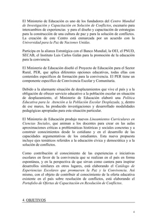 El Ministerio de Educación es uno de los fundadores del Centro Mundial
de Investigación y Capacitación en Solución de Conflictos, escenario para
intercambios de experiencias y para el diseño y capacitación de estrategias
para la construcción de una cultura de paz y para la solución de conflictos.
La creación de este Centro está enmarcada por un acuerdo con la
Universidad para la Paz de Naciones Unidas.
Participa en la alianza Estratégica con el Banco Mundial, la OEI, el PNUD,
SECAB, el Instituto Luis Carlos Galán para la promoción de la educación
para la conviencia.
El Ministerio de Educación diseñó el Proyecto de Educación para el Sector
Rural, PER, que aplica diferentes opciones educativas, todas ellas con
contenidos específicos de formación para la convivencia. El PER tiene un
componente específico de Convivencia Escolar y Comunitaria.
Debido a la alarmante situación de desplazamientos que vive el país y a la
obligación de ofrecer servicio educativo a la población escolar en situación
de desplazamiento, el Ministerio de Educación elaboró una Política
Educativa para la Atención a la Población Escolar Desplazada, y, dentro
de ese marco, ha producido investigaciones y desarrollado modalidades
pedagógicas apropiadas para esta situación particular.
El Ministerio de Educación produjo nuevos Lineamientos Curriculares en
Ciencias Sociales, que animan a los docentes para crear en las aulas
aproximaciones críticas a problemáticas históricas y sociales concretas y a
construir conocimientos desde lo cotidiano y en el desarrollo de las
capacidades argumentativas de los estudiantes. Esta nueva propuesta
incluye ejes temáticos referidos a la educación cívica y democrática y a la
solución de conflictos.
Como contribución al conocimiento de las experiencias e iniciativas
escolares en favor de la convivencia que se realizan en el país en forma
espontánea, y en la perspectiva de que sirvan como cantera para inspirar
desarrollos similares en otros lugares, está elaborando el Catálogo de
Experiencias Escolares que promueven la Paz y la Convivencia. Así
mismo, con el objeto de contribuir al conocimiento de la oferta educativa
existente en el país sobre resolución de conflictos, está elaborando el
Portafolio de Ofertas de Capacitación en Resolución de Conflictos.

4. OBJETIVOS
4

 