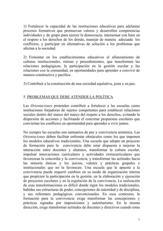 1) Fortalecer la capacidad de las instituciones educativas para adelantar
procesos formativos que promuevan valores y desarrollen competencias
individuales y de grupo para ejercer la democracia, interactuar con base en
el respeto a los derechos de los demás, manejar de manera adecuada los
conflictos, y participar en alternativas de solución a los problemas que
afectan a la sociedad.
2) Fomentar en los establecimientos educativos el afianzamiento de
culturas institucionales, rutinas y procedimientos, que transformen las
relaciones pedagógicas, la participación en la gestión escolar y las
relaciones con la comunidad, en oportunidades para aprender a convivir de
manera constructiva y pacífica.
3) Contribuir a la construcción de una sociedad equitativa, justa y en paz.
5. PROBLEMAS QUE DEBE ATENDER LA POLÍTICA
Las Orientaciones pretenden contribuir a fortalecer a las escuelas como
instituciones forjadoras de sujetos competentes para establecer relaciones
sociales dentro del marco del marco del respeto a los derechos, evitando la
dispersión de acciones y facilitando el concretar propuestas escolares que
conviertan los conflictos en oportunidad para aprender a vivir juntos.
No siempre las escuelas son santuarios de paz y convivencia armónica. Las
Orientaciones deben facilitar enfrentar obstáculos como los que imponen
los modelos educativos tradicionales. Una escuela que adopte un proyecto
de formación para la convivencia debe estar dispuesta a mejorar la
interacción entre docentes y alumnos, transformar la cultura escolar,
impulsar innovaciones curriculares y actividades extracurriculares que
favorezcan la concordia y la convivencia, y transformar las actitudes hacia
las minoría étnicas y los juicios, valores y prácticas grupales e
institucionales que no la favorecen. Una escuela que le apueste a la
convivencia puede requerir cambios en su modo de organización interna
que propicien la participación en la gestión, en la elaboración y ejecución
de proyectos escolares y en la regulación de la convivencia. La realización
de esas transformaciones es difícil donde rigen los modelos tradicionales,
habidas sus estructuras de poder, concepciones de autoridad y de disciplina,
y sus referentes pedagógicos convencionales. En esos contextos, la
formación para la convivencia exige transformar las concepciones y
prácticas signadas por imposiciones y autoritarismo. En la misma
dirección, exige transformar actitudes de docentes y directivos cuando estas
5

 