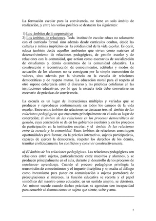 La formación escolar para la convivencia, no tiene un solo ámbito de
realización, y entre los varios posibles se destacan los siguientes:
1) Los ámbitos de lo cognoscitivo
2) Los ámbitos de relaciones. Toda institución escolar educa no solamente
con el curriculo formal sino además desde curriculos ocultos, desde las
culturas y rutinas implícitos en la cotidianidad de la vida escolar. Es decir,
educa también desde aquellos ambientes que sirven como matrices al
desenvolvimiento de relaciones pedagógicas, de gestión escolar y de
relaciones con la comunidad, que actúan como escenarios de socialización
de estudiantes y demás estamentos de la comunidad educativa. La
construcción y reconstrucción de conocimientos, actitudes y modos de
actuación de los alumnos no se consiguen por la simple transmisión de
valores, sino además por la vivencia en la escuela de relaciones
democráticas y de respeto mutuo. La educación moral para el respeto al
otro supone coherencia entre el discurso y las prácticas cotidianas en las
instituciones educativas, por lo que la escuela toda debe convertirse en
escenario de prácticas de convivencia.
La escuela es un lugar de interacciones múltiples y variadas que se
producen y reproducen continuamente en todos los campos de la vida
escolar. Entre estos ámbitos de relaciones se destacan tres: el ámbito de las
relaciones pedagógicas que encuentra principalmente en el aula su lugar de
concreción; el ámbito de las relaciones en los procesos democráticos de
gestión, cuya concreción se da en los gobiernos escolares y en los procesos
de participación en la institución escolar; y el ámbito de las relaciones
entre la escuela y la comunidad. Estos ámbitos de relaciones constituyen
oportunidades para formar, en la práctica interactiva, sujetos participativos,
capaces de ejercer la democracia, respetar los derechos de los demás,
tramitar civilizadamente los conflictos y convivir constructivamente.
a) El ámbito de las relaciones pedagógicas. Las relaciones pedagógicas son
relaciones entre sujetos, particularmente entre maestros y alumnos, y se
producen principalmente en el aula, durante el desarrollo de los procesos de
enseñanza- aprendizaje. Cuando el proceso pedagógico privilegia la
transmisión de conocimientos y el impartir disciplina y no exalta al diálogo
como mecanismo para poner en comunicación a sujetos portadores de
preocupaciones e intereses, la función educativa se recorta y el papel
simbólico del maestro como educador, en un sentido amplio, se deteriora.
Así mismo sucede cuando dichas prácticas se agencian con incapacidad
para concebir al alumno como un sujeto que siente, sufre y ama.

7

 