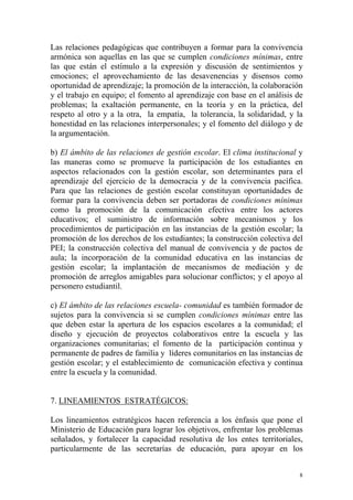 Las relaciones pedagógicas que contribuyen a formar para la convivencia
armónica son aquellas en las que se cumplen condiciones mínimas, entre
las que están el estímulo a la expresión y discusión de sentimientos y
emociones; el aprovechamiento de las desavenencias y disensos como
oportunidad de aprendizaje; la promoción de la interacción, la colaboración
y el trabajo en equipo; el fomento al aprendizaje con base en el análisis de
problemas; la exaltación permanente, en la teoría y en la práctica, del
respeto al otro y a la otra, la empatía, la tolerancia, la solidaridad, y la
honestidad en las relaciones interpersonales; y el fomento del diálogo y de
la argumentación.
b) El ámbito de las relaciones de gestión escolar. El clima institucional y
las maneras como se promueve la participación de los estudiantes en
aspectos relacionados con la gestión escolar, son determinantes para el
aprendizaje del ejercicio de la democracia y de la convivencia pacífica.
Para que las relaciones de gestión escolar constituyan oportunidades de
formar para la convivencia deben ser portadoras de condiciones mínimas
como la promoción de la comunicación efectiva entre los actores
educativos; el suministro de información sobre mecanismos y los
procedimientos de participación en las instancias de la gestión escolar; la
promoción de los derechos de los estudiantes; la construcción colectiva del
PEI; la construcción colectiva del manual de convivencia y de pactos de
aula; la incorporación de la comunidad educativa en las instancias de
gestión escolar; la implantación de mecanismos de mediación y de
promoción de arreglos amigables para solucionar conflictos; y el apoyo al
personero estudiantil.
c) El ámbito de las relaciones escuela- comunidad es también formador de
sujetos para la convivencia si se cumplen condiciones mínimas entre las
que deben estar la apertura de los espacios escolares a la comunidad; el
diseño y ejecución de proyectos colaborativos entre la escuela y las
organizaciones comunitarias; el fomento de la participación continua y
permanente de padres de familia y líderes comunitarios en las instancias de
gestión escolar; y el establecimiento de comunicación efectiva y continua
entre la escuela y la comunidad.
7. LINEAMIENTOS ESTRATÉGICOS:
Los lineamientos estratégicos hacen referencia a los énfasis que pone el
Ministerio de Educación para lograr los objetivos, enfrentar los problemas
señalados, y fortalecer la capacidad resolutiva de los entes territoriales,
particularmente de las secretarías de educación, para apoyar en los
8

 