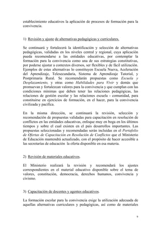 establecimiento educativos la aplicación de procesos de formación para la
convivencia.
1) Revisión y ajuste de alternativas pedagógicas y curriculares.
Se continuará y fortalecerá la identificación y selección de alternativas
pedagógicas, validadas en los niveles central y regional, cuya aplicación
pueda recomendarse a las entidades educativas, por contemplar la
formación para la convivencia como una de sus estrategias constitutivas,
por poderse ajustar a contextos diversos, ser flexibles y de fácil utilización.
Ejemplos de estas alternativas lo constituyen Escuela Nueva, Aceleración
del Aprendizaje, Telesecundaria, Sistema de Aprendizaje Tutorial, y
Postprimaria Rural. Se recomendarán propuestas como Escuela y
Desplazamiento, y otras como Habilidades para Vivir y demás que
promuevan y fortalezcan valores para la convivencia y que cumplan con las
condiciones mínimas que deben tener las relaciones pedagógicas, las
relaciones de gestión escolar y las relaciones escuela - comunidad, para
constituirse en ejercicios de formación, en el hacer, para la convivencia
civilizada y pacífica.
En la misma dirección, se continuará la revisión, selección y
recomendación de propuestas validadas para capacitación en resolución de
conflictos en las entidades educativas, enfoque muy en boga en los últimos
tiempos y sobre el cual existen en el país desarrollos importantes. Las
propuestas seleccionadas y recomendadas serán incluidas en el Portafolio
de Ofertas de Capacitación en Resolución de Conflictos que el Ministerio
de Educación mantendrá actualizado, con el propósito de hacer accesible a
las secretarías de educación la oferta disponible en esa materia.
2) Revisión de materiales educativos.
El Ministerio realizará la revisión y recomendará los ajustes
correspondientes en el material educativo disponible sobre el tema de
valores, constitución, democracia, derechos humanos, convivencia y
civismo.
3) Capacitación de docentes y agentes educativos.
La formación escolar para la convivencia exige la utilización adecuada de
aquellas alternativas curriculares y pedagógicas, así como de materiales
9

 