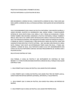 PROJETO DE EVANGELISMO A TROMBETA DE DEUS.
POLÍTICA PARTIDARIA A LUZ DA PALAVRA DE DEUS.
NÃO DESOBEDECE A ORDEM DE DEUS, E NEM INVERTA A ORDEM DE DEUS, TODA VEZES QUE
NÃOCUMPRE A ORDEM DE DEUS, ASPESSOASSOFREM,E NÃOQUEIRA SER UM SOFREDORNA
VIDA!!!
VEJA O DESDOBRAMENTO DOS CANAIS DA POLITICA PARTIDÁRIA, TUDO DENTRO DA BÍBLIA, E
JAMAIS DEVEMOS INVERTER OU DESOBEDECER UMA ORDEM VERBAL E PRINCIPALMENTE
EXPRESSA DE JESUS CRISTO PARA A SUA IGREJA, O IDE E PREGAI AO EVANGELHO A TODOS,
PORÉM TAMBÉM NÃO DEVEMOS CONDENAR A POLÍTICA PARTIDÁRIA, PORQUE TAMBÉM É
BÍBLICO, MAIS TEM O SEU TEMPO CERTO EM ENVOLVER A IGREJA A NOIVA DE CRISTO NISTO,
QUE É NO PERÍODODO MILÊNIO,POR ENQUANTOESTAMOS AINDA NOPERÍODODA GRAÇA,E
A ORDEM DE CRISTO É EVANGELIZAR, E NÃO ENVOLVER A IGREJA EM POLÍTICA, QUER SAIR
CANDIDATO PARA DISPUTAR O PLEITO ELEITORAL , QUE SAIA MAIS NÃO ENVOLVA A IGREJA
NISTO, PORQUE TUDO EXISTE UM DETERMINADO TEMPO DADO POR DEUS, E TEMOS QUE
CUMPRIR A ORDEM DE DEUS, VEJA PORTANTO COMO SE DA ESTE DESDOBRAMENTO DOS
CANAIS DA POLITICA PARTIDÁRIA COMSEUS DEVIDOS PROCEDIMENTOS DE ACORDO COM A
PALAVRA DE DEUS.
DEUS ESTA NO CONTROLE DE TUDO.
VEJA PORQUE, O CANAL DA POLÍTICA É UM INSTRUMENTO DE CONTROLE DE TUDO
MESMO!!!!!!!!!PORISTONÃODEVEMOSINVERTER A ORDEMDE DEUS, PORQUE É DEUS QUEM
CONTROLA TUDO.
1 - DEUS PERMITE QUE O CANAL DA POLÍTICA, SEJA USADO PELO SER HUMANO.
2- DEUS PERMITE QUE O CANAL DA POLÍTICA, SEJA USADO PELA TRIO DO PODER satânico,
CONSTITUÍDO POR ANTIGA SERPENTE (SATANÁS), ANTICRISTO, E FALSO PROFETA.
3 - DEUS PERMITE QUE O CANAL DA POLÍTICA, SEJA USADO PELA IGREJA, NO PERÍODO DO
MILÊNIO.
4 - DEUS PERMITE QUE O CANAL DA POLÍTICA, SEJA USADO POR PRÓPRIO DEUS.
 