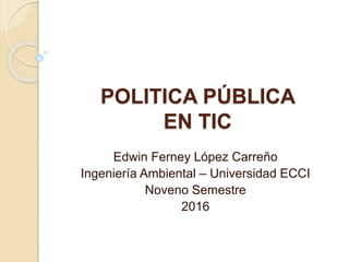 POLITICA PÚBLICA
EN TIC
Edwin Ferney López Carreño
Ingeniería Ambiental – Universidad ECCI
Noveno Semestre
2016
 