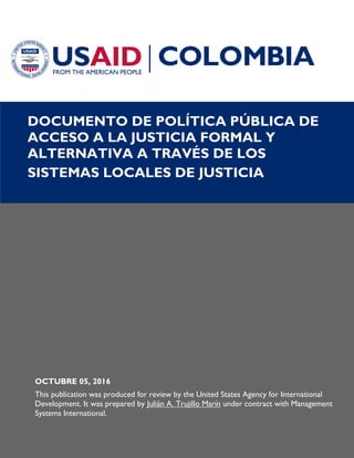 DOCUMENTO DE POLÍTICA PÚBLICA DE
ACCESO A LA JUSTICIA FORMAL Y
ALTERNATIVA A TRAVÉS DE LOS
SISTEMAS LOCALES DE JUSTICIA
OCTUBRE 05, 2016
This publication was produced for review by the United States Agency for International
Development. It was prepared by Julián A. Trujillo Marín under contract with Management
Systems International.
 