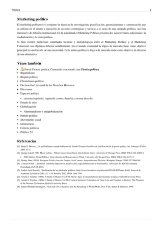 Política                                                                                                                                                  8


     Marketing político
     El marketing político es el conjunto de técnicas de investigación, planificación, gerenciamiento y comunicación que
     se utilizan en el diseño y ejecución de acciones estratégicas y tácticas a lo largo de una campaña política, sea ésta
     electoral o de difusión institucional. En la actualidad el Marketing Político presenta dos características adicionales: la
     mediatización y la videopolítica.
     Si bien existen numerosas similitudes técnicas y metodológicas entre el Marketing Político y el Marketing
     Comercial, sus objetivos difieren notablemente. En el mundo comercial la lógica de mercado tiene como objetivo
     principal la satisfacción de una necesidad. En la esfera política la lógica de mercado tiene como objetivo la elección
     de una alternativa.


     Véase también
     •         Portal:Ciencia política. Contenido relacionado con Ciencia política.
     •     Bipartidismo
     •     Brújula política
     •     Clientelismo político
     •     Declaración Universal de los Derechos Humanos
     • Elecciones
     • Espectro político
       • extrema izquierda, izquierda, centro, derecha, extrema derecha
     • Estado de sitio
     • Globalización
           • Altermundismo o antiglobalización
     •     Partido político
     •     Movimiento social
     •     Democracia
     •     Colores políticos
     •     Política 2.0


     Referencias
     [1] Hugo E. Herrera, ¿De qué hablamos cuando hablamos de Estado? Ensayo filosófico de justificación de la praxis política. Ies, Santiago (Chile)
         2009, 67 ss.
     [2] George Lakoff 1996. Moral politics : What Conservatives Know that Liberals Don't, University of Chicago Press. ISBN 978-0-226-46805-1
         • 2001 Edition. Moral Politics: How Liberals and Conservatives Think, University of Chicago Press. ISBN 978-0-226-46771-9
     [3] Slomp, Hans (2000). European Politics Into the Twenty-First Century: Integration and Division. Westport: Praeger. ISBN 0275968146.
     [4] « David Nolan - Libertarian Celebrity (http:/ / www. theadvocates. org/ celebrities/ david-nolan. html)». Advocates for Self Government.
         Consultado el 18-06-2010.
     [5] Andrés Ariel Luetich. Clasificación de las ideologías políticas (http:/ / www. luventicus. org/ articulos/ 02AAL002/ index. html). Actas de la
         Academia Luventicus 2002 (1): 1-10. Rosario, 2002. ISSN 1666-7581.
     [6] Arnold J. Toynbee (1954), A Study of History Vol VIII: Heroic Ages; Contacts between Civilizations in Space, Oxford University Press.
     [7] Arnold J. Toynbee (1954), A Study of History Vol IX: Contacts between Civilizations in Time; Law and Freedom in History; The Prospects
         of the Western Civilization, Oxford University Press.
     [8] Samuel Phillips Huntington, The Clash of Civilizations and the Remaking of World Order, New York: Simon & Schuster, 1996
 